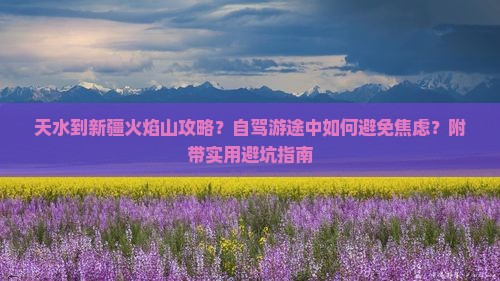天水到新疆火焰山攻略？自驾游途中如何避免焦虑？附带实用避坑指南