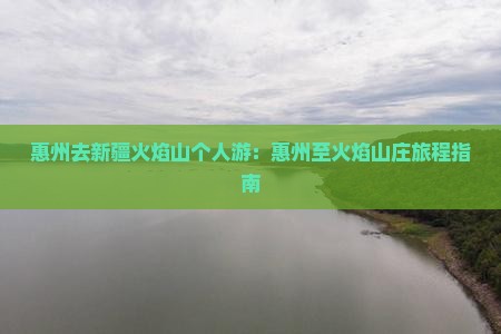 惠州去新疆火焰山个人游：惠州至火焰山庄旅程指南