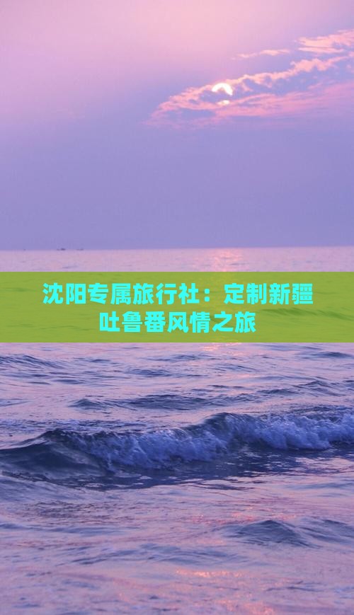 沈阳专属旅行社：定制新疆吐鲁番风情之旅