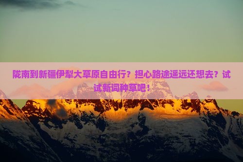 陇南到新疆伊犁大草原自由行？担心路途遥远还想去？试试新词种草吧！