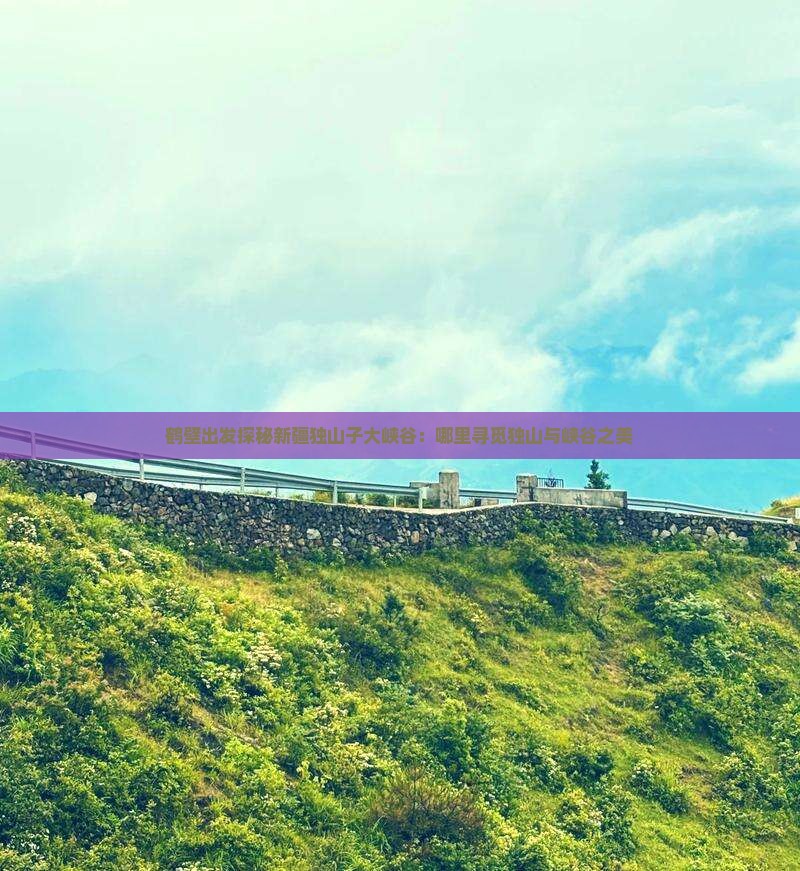 鹤壁出发探秘新疆独山子大峡谷：哪里寻觅独山与峡谷之美