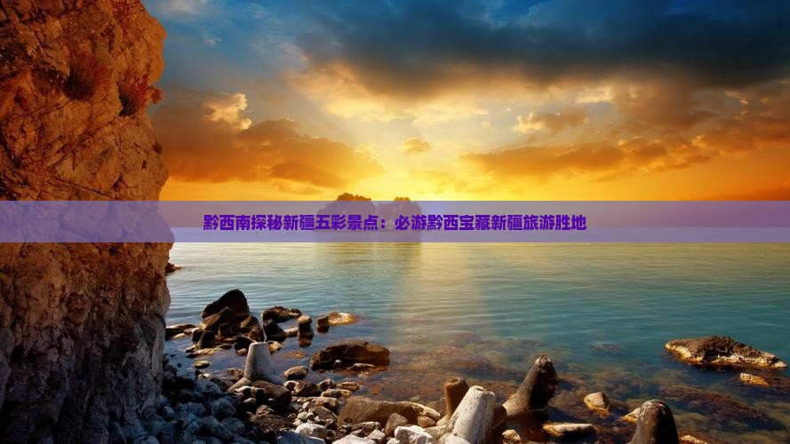 黔西南探秘新疆五彩景点：必游黔西宝藏新疆旅游胜地