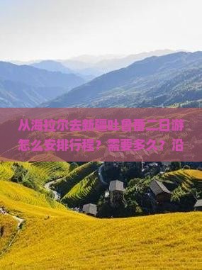 从海拉尔去新疆吐鲁番二日游怎么安排行程？需要多久？沿途有哪些必看景点？