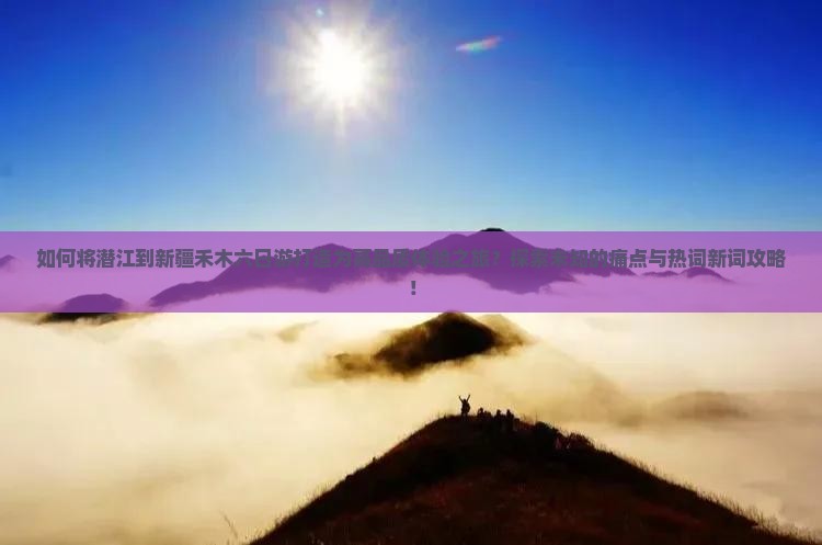 如何将潜江到新疆禾木六日游打造为高品质体验之旅？探索未知的痛点与热词新词攻略！