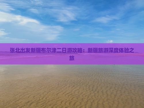 张北出发新疆布尔津二日游攻略：新疆旅游深度体验之旅