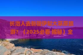长治去新疆伊犁大草原旅游