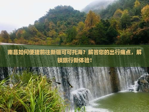 南昌如何便捷前往新疆可可托海？解答您的出行痛点，解锁旅行新体验！