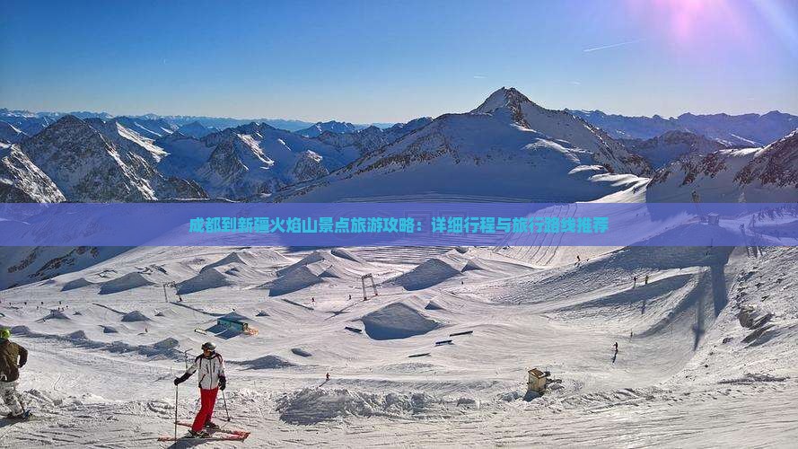 成都到新疆火焰山景点旅游攻略：详细行程与旅行路线推荐