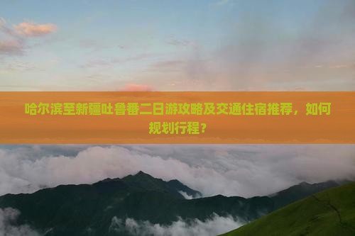 哈尔滨至新疆吐鲁番二日游攻略及交通住宿推荐，如何规划行程？