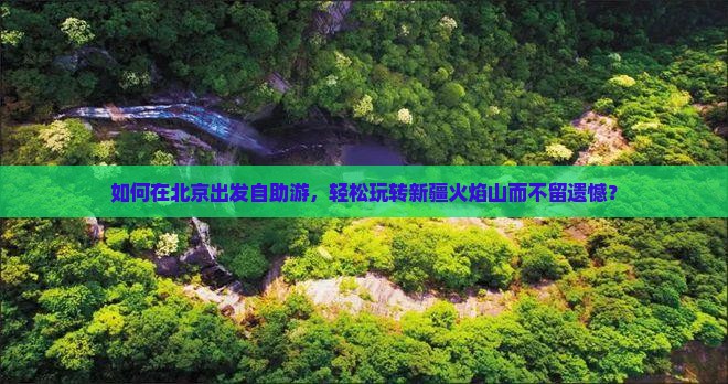 如何在北京出发自助游，轻松玩转新疆火焰山而不留遗憾？