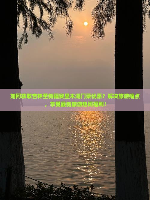 如何获取吉林至新疆赛里木湖门票优惠？解决旅游痛点，享受最新旅游热词福利！