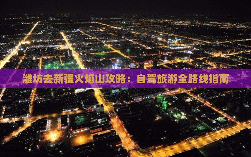 潍坊去新疆火焰山攻略：自驾旅游全路线指南