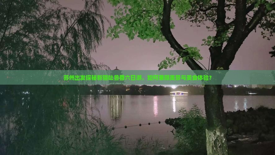 苏州出发探秘新疆吐鲁番六日游，如何兼顾美景与美食体验？