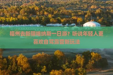 福州去新疆喀纳斯一日游？听说年轻人更喜欢自驾露营新玩法