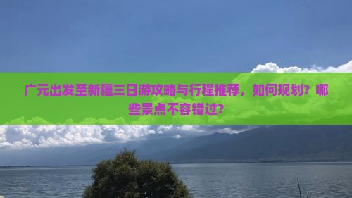 广元出发至新疆三日游攻略与行程推荐，如何规划？哪些景点不容错过？