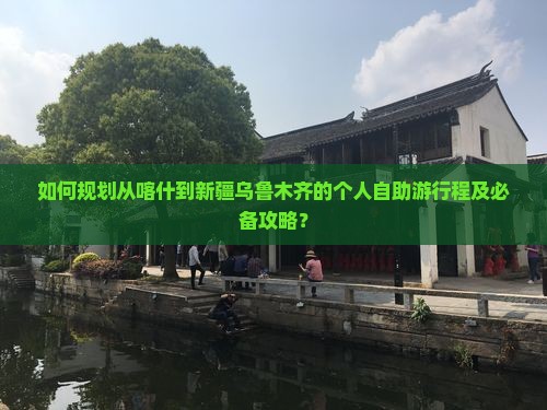 如何规划从喀什到新疆乌鲁木齐的个人自助游行程及必备攻略？