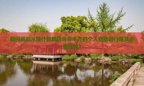 如何规划从喀什到新疆乌鲁木齐的个人自助游行程及必备攻略？