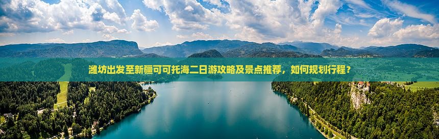 潍坊出发至新疆可可托海二日游攻略及景点推荐，如何规划行程？