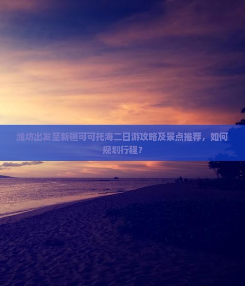 潍坊出发至新疆可可托海二日游攻略及景点推荐，如何规划行程？