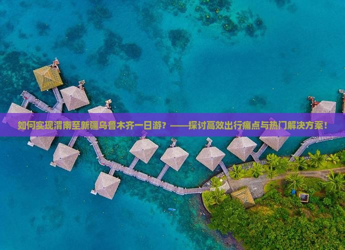 如何实现渭南至新疆乌鲁木齐一日游？——探讨高效出行痛点与热门解决方案！
