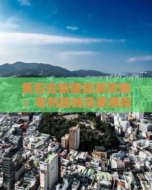 黄石去新疆旅游攻略：专列路线及费用指南