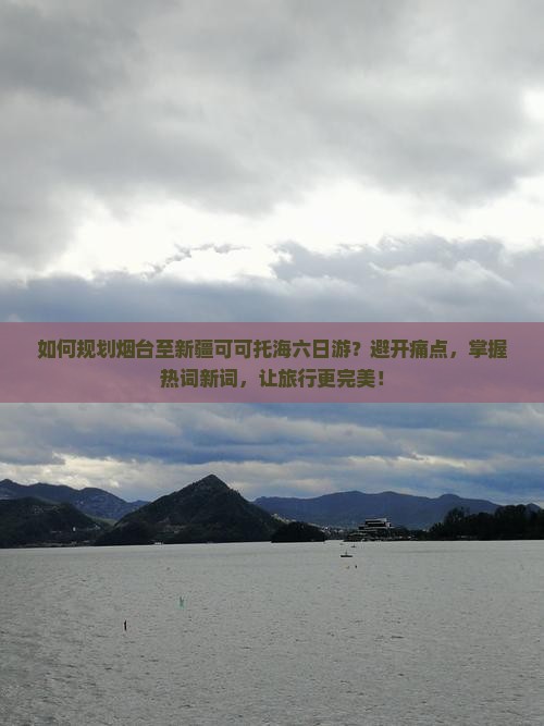 如何规划烟台至新疆可可托海六日游？避开痛点，掌握热词新词，让旅行更完美！