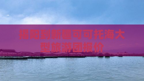揭阳到新疆可可托海大型旅游团报价