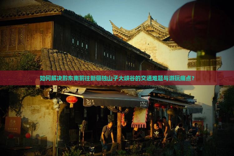 如何解决黔东南前往新疆独山子大峡谷的交通难题与游玩痛点？