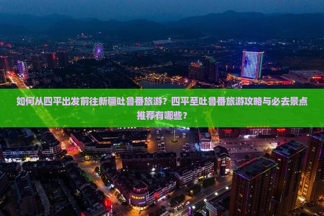 如何从四平出发前往新疆吐鲁番旅游？四平至吐鲁番旅游攻略与必去景点推荐有哪些？