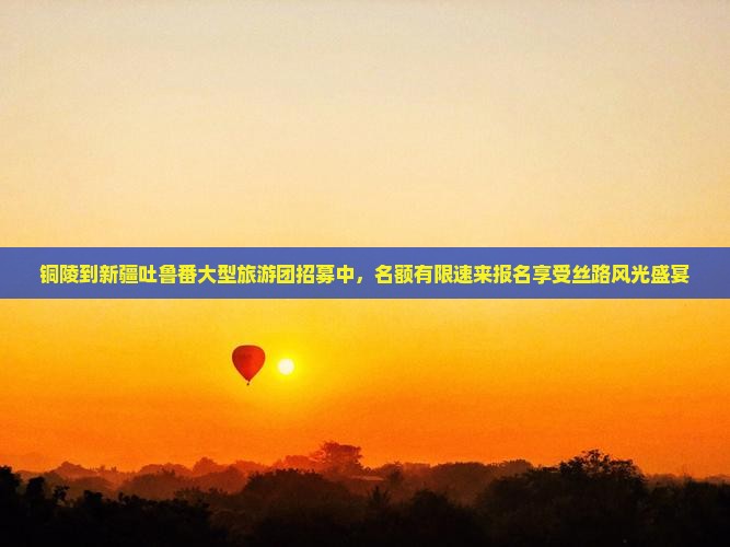 铜陵到新疆吐鲁番大型旅游团招募中，名额有限速来报名享受丝路风光盛宴