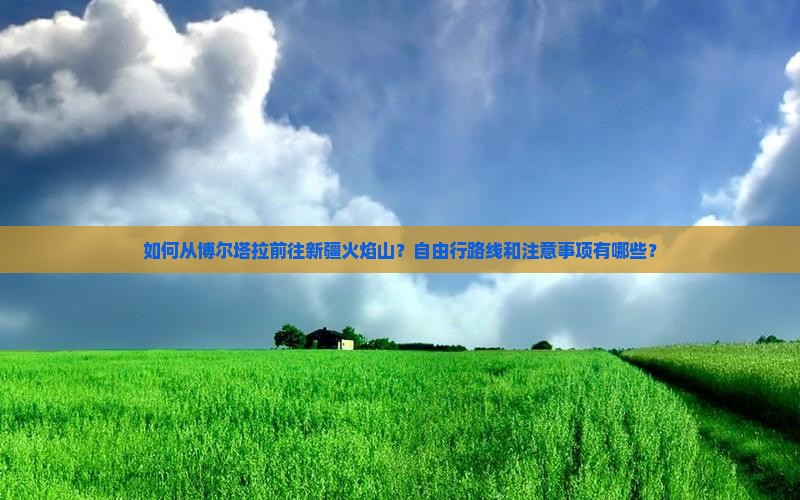 如何从博尔塔拉前往新疆火焰山？自由行路线和注意事项有哪些？