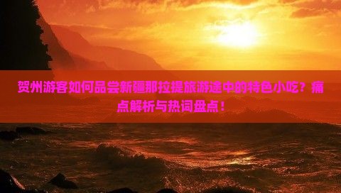 贺州游客如何品尝新疆那拉提旅游途中的特色小吃？痛点解析与热词盘点！