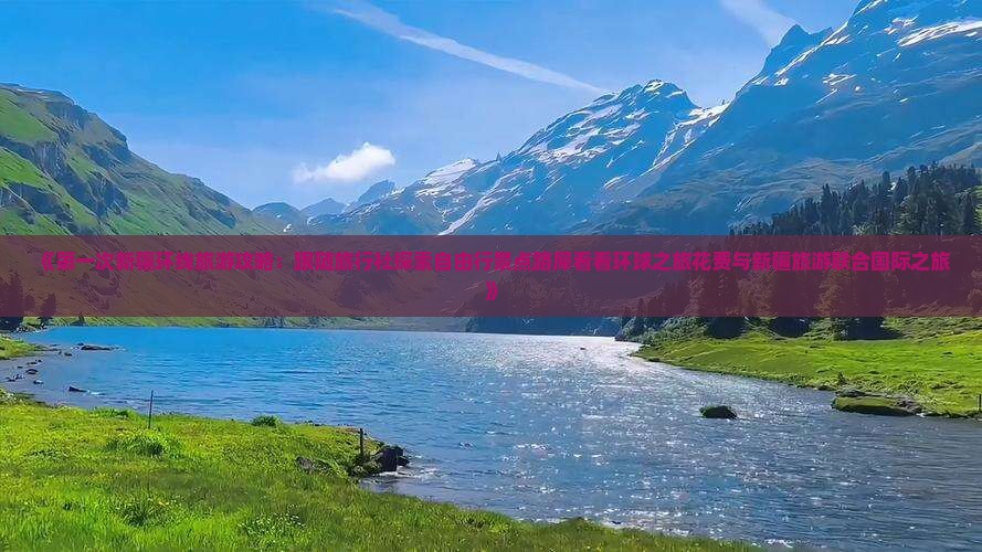 《第一次新疆环线旅游攻略：跟随旅行社探索自由行景点路犀看看环球之旅花费与新疆旅游联合国际之旅》