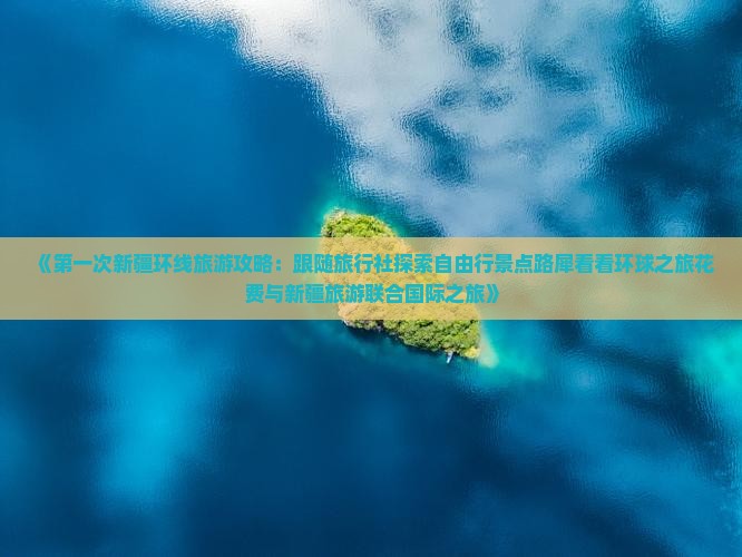 《第一次新疆环线旅游攻略：跟随旅行社探索自由行景点路犀看看环球之旅花费与新疆旅游联合国际之旅》