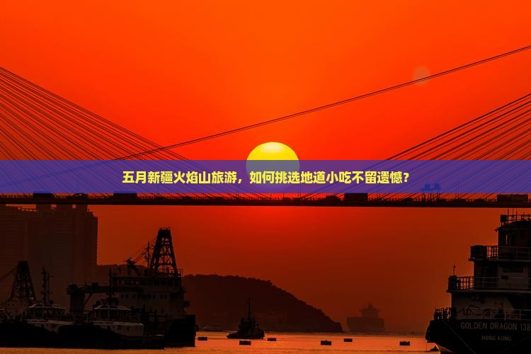 五月新疆火焰山旅游，如何挑选地道小吃不留遗憾？