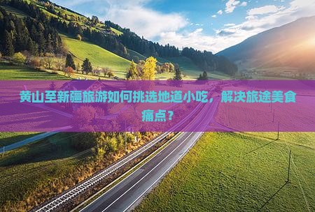 黄山至新疆旅游如何挑选地道小吃，解决旅途美食痛点？