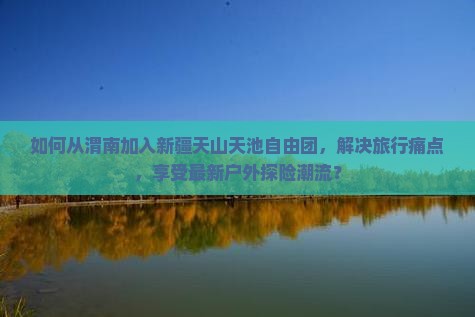 如何从渭南加入新疆天山天池自由团，解决旅行痛点，享受最新户外探险潮流？