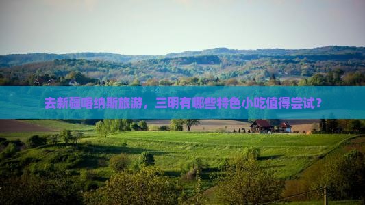 去新疆喀纳斯旅游，三明有哪些特色小吃值得尝试？