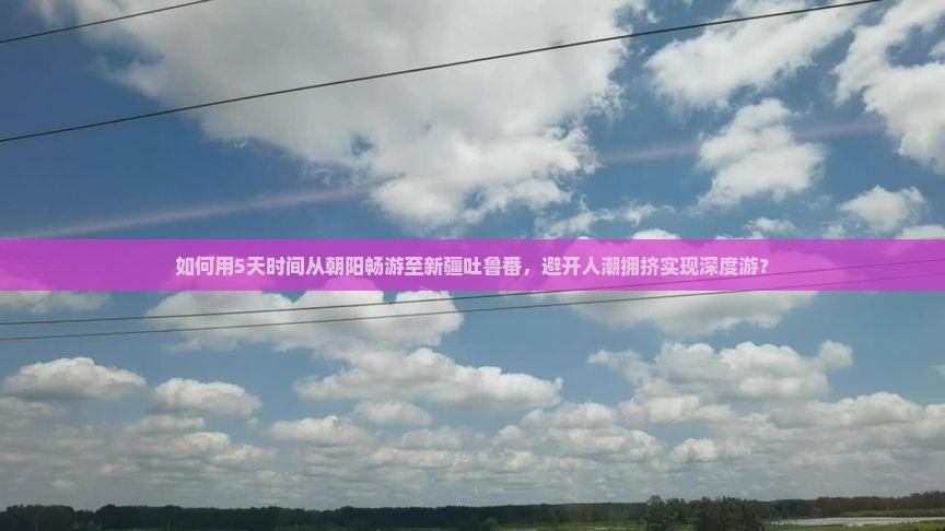 如何用5天时间从朝阳畅游至新疆吐鲁番，避开人潮拥挤实现深度游？