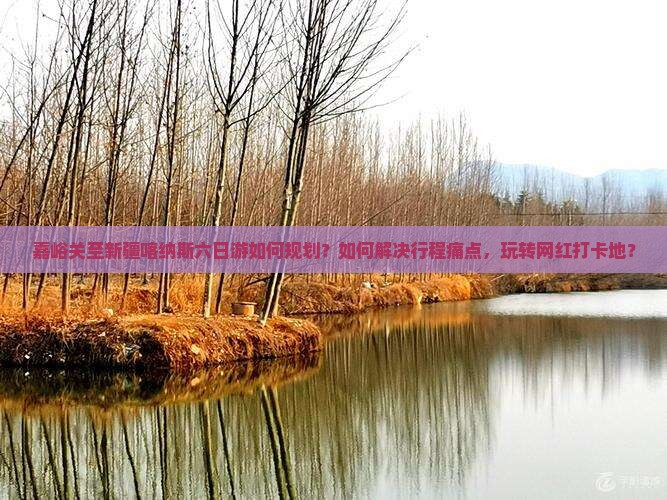 嘉峪关至新疆喀纳斯六日游如何规划？如何解决行程痛点，玩转网红打卡地？