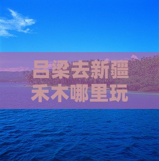 吕梁去新疆禾木哪里玩及距离解析