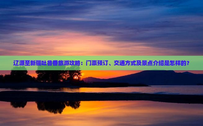 辽源至新疆吐鲁番旅游攻略：门票预订、交通方式及景点介绍是怎样的？