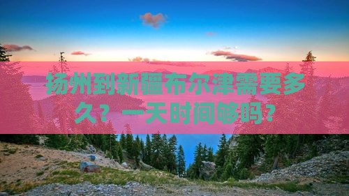 扬州到新疆布尔津需要多久？一天时间够吗？