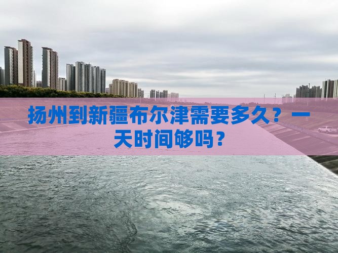 扬州到新疆布尔津需要多久？一天时间够吗？