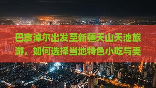 巴彦淖尔出发至新疆天山天池旅游，如何选择当地特色小吃与美食推荐？