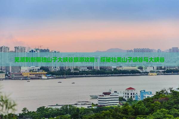 芜湖到新疆独山子大峡谷旅游攻略：探秘壮美山子峡谷与大峡谷