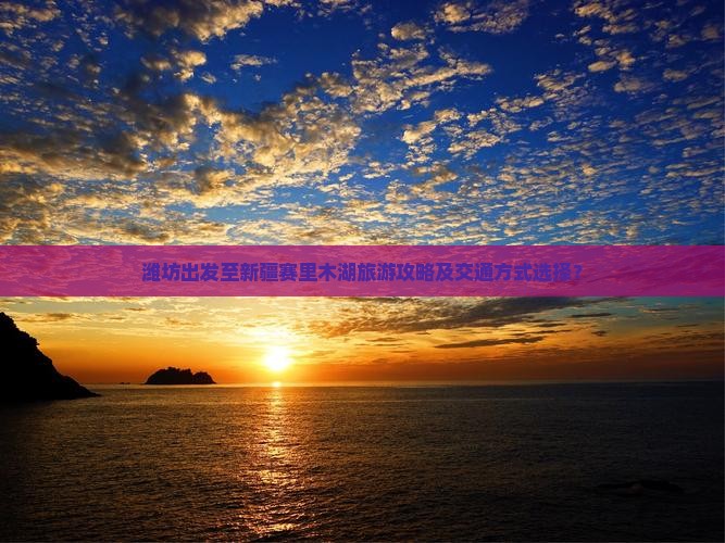 潍坊出发至新疆赛里木湖旅游攻略及交通方式选择？