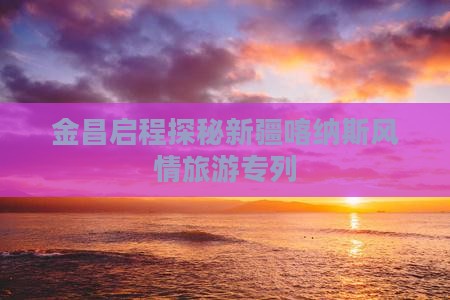 金昌启程探秘新疆喀纳斯风情旅游专列