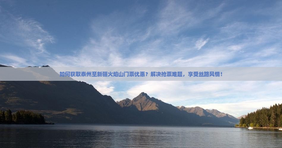 如何获取泰州至新疆火焰山门票优惠？解决抢票难题，享受丝路风情！