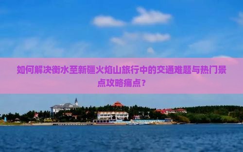 如何解决衡水至新疆火焰山旅行中的交通难题与热门景点攻略痛点？